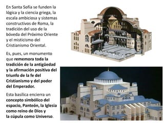 En Santa Sofía se funden la
lógica y la ciencia griega, la
escala ambiciosa y sistemas
constructivos de Roma, la
tradición del uso de la
bóveda del Próximo Oriente
y el misticismo del
Cristianismo Oriental.
Es, pues, un monumento
que rememora toda la
tradición de la antigüedad
y la afirmación positiva del
triunfo de la fe del
Cristianismo y del poder
del Emperador.
Esta basílica encierra un
concepto simbólico del
espacio, Panteón, la Iglesia
como reino de Dios y
la cúpula como Universo.
 