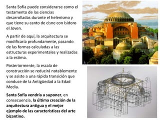 Santa Sofía puede considerarse como el
testamento de las ciencias
desarrolladas durante el helenismo y
que tiene su canto de cisne con Isidoro
el Joven.
A partir de aquí, la arquitectura se
modificaría profundamente, pasando
de las formas calculadas a las
estructuras experimentales y realizadas
a la estima.
Posteriormente, la escala de
construcción se reducirá notablemente
y se asiste a una rápida transición que
conduce de la Antigüedad a la Edad
Media.
Santa Sofía vendría a suponer, en
consecuencia, la última creación de la
arquitectura antigua y el mejor
ejemplo de las características del arte
bizantino.
 