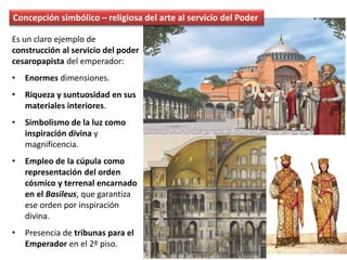 Concepción simbólico – religiosa del arte al servicio del Poder
Es un claro ejemplo de
construcción al servicio del poder
cesaropapista del emperador:
• Enormes dimensiones.
• Riqueza y suntuosidad en sus
materiales interiores.
• Simbolismo de la luz como
inspiración divina y
magnificencia.
• Empleo de la cúpula como
representación del orden
cósmico y terrenal encarnado
en el Basileus, que garantiza
ese orden por inspiración
divina.
• Presencia de tribunas para el
Emperador en el 2º piso.
 