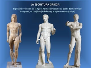 LA ESCULTURA GRIEGA:
Explica la evolución de la figura humana masculina a partir del Kouros de
Anavyssos, el Doríforo (Policleto) y el Apoxiomenos (Lisipo)
 