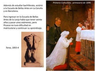 Además de estudiar bachillerato, asistirá
a la Escuela de Bellas Artes en La Coruña
y en Barcelona.
Para ingresar en la Escuela de Bellas
Artes de la Lonja había que tener veinte
años y pasar unos exámenes, pero
Picasso no tuvo dificultad en
matricularse y continuar su aprendizaje.
Primera Comunión, primavera de 1896
Torso, 1893-4
 