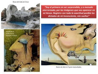 Detalle de El
Jardín de las
Delicias, El Bosco
Rocas del Cabo de Creus
Rostro de Dalí en El gran masturbador,
“Soy el primero en ser sorprendido, y a menudo
aterrorizado, por las imágenes que veo aparecer en
mi lienzo. Registro con toda la exactitud posible los
dictados de mi inconsciente, mis sueños”
 