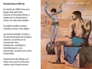 Periodo Rosa (1905-6)
En otoño de 1904 inicia una
etapa más optimista.
Conoce a Fernande Olivier y
acaba con la melancolía e
inicia una vida más estable.
Su paleta cambia a tonos
rosados y ocres, más alegre.
Los temas también: frente a
los desamparados de la época
anterior, se centra en el
mundo del circo
(arlequines, acróbatas y
saltimbanquis) y sus
personajes, aunque con cierta
melancolía.
Importancia del dibujo y el
color rosa, que le sirve para
exaltar esos nuevos temas.
Acróbata con balón, 1905
 