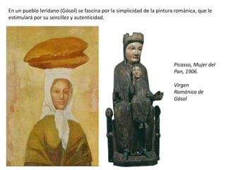 En un pueblo leridano (Gósol) se fascina por la simplicidad de la pintura románica, que le
estimulará por su sencillez y autenticidad.
Picasso, Mujer del
Pan, 1906.
Virgen
Románica de
Gósol
 