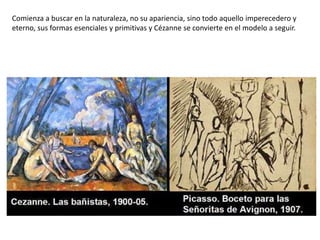 Comienza a buscar en la naturaleza, no su apariencia, sino todo aquello imperecedero y
eterno, sus formas esenciales y primitivas y Cézanne se convierte en el modelo a seguir.
 