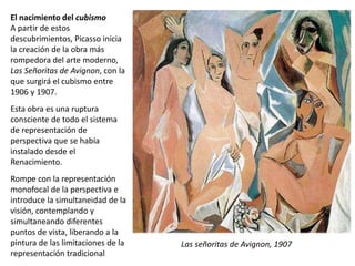 El nacimiento del cubismo
A partir de estos
descubrimientos, Picasso inicia
la creación de la obra más
rompedora del arte moderno,
Las Señoritas de Avignon, con la
que surgirá el cubismo entre
1906 y 1907.
Esta obra es una ruptura
consciente de todo el sistema
de representación de
perspectiva que se había
instalado desde el
Renacimiento.
Rompe con la representación
monofocal de la perspectiva e
introduce la simultaneidad de la
visión, contemplando y
simultaneando diferentes
puntos de vista, liberando a la
pintura de las limitaciones de la
representación tradicional
Las señoritas de Avignon, 1907
 
