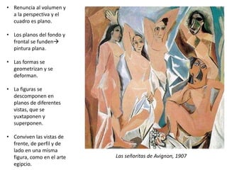 • Renuncia al volumen y
a la perspectiva y el
cuadro es plano.
• Los planos del fondo y
frontal se funden
pintura plana.
• Las formas se
geometrizan y se
deforman.
• La figuras se
descomponen en
planos de diferentes
vistas, que se
yuxtaponen y
superponen.
• Conviven las vistas de
frente, de perfil y de
lado en una misma
figura, como en el arte
egipcio.
Las señoritas de Avignon, 1907
 