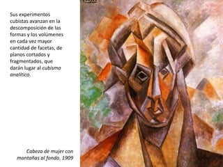 Sus experimentos
cubistas avanzan en la
descomposición de las
formas y los volúmenes
en cada vez mayor
cantidad de facetas, de
planos cortados y
fragmentados, que
darán lugar al cubismo
analítico.
Cabeza de mujer con
montañas al fondo. 1909
 