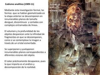 Cubismo analítico (1909-11)
Mediante esta investigación formal, las
formas -que se habían geometrizado en
la etapa anterior-se descomponen en
innumerables planos de tamaño
desigual, discontinuos y cortados con
complejos entramados de líneas.
El volumen y la profundidad de los
objetos desparecen ante la infinidad de
fragmentos en que se descomponen,
como si se contemplase la imagen a
través de un cristal esmerilado.
Se superponen y yuxtaponen
innumerables planos correspondientes a
diferentes visiones del objeto.
El color prácticamente desaparece, pues
lo que importa es el análisis y
descomposición de la realidad.
Retrato de
Ambroise
Vollard, 1910
 