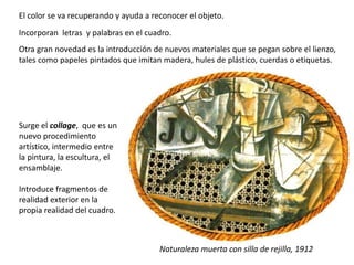 El color se va recuperando y ayuda a reconocer el objeto.
Incorporan letras y palabras en el cuadro.
Otra gran novedad es la introducción de nuevos materiales que se pegan sobre el lienzo,
tales como papeles pintados que imitan madera, hules de plástico, cuerdas o etiquetas.
Naturaleza muerta con silla de rejilla, 1912
Surge el collage, que es un
nuevo procedimiento
artístico, intermedio entre
la pintura, la escultura, el
ensamblaje.
Introduce fragmentos de
realidad exterior en la
propia realidad del cuadro.
 