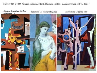 Entre 1915 y 1935 Picasso experimentará diferentes estilos sin coherencia entre ellos:
Surrealismo: La danza, 1925Cubismo decorativo: Los Tres
músicos de 1921
Clasicismo: Los enamorados, 1923
 