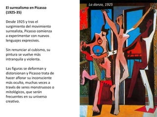 El surrealismo en Picasso
(1925-35)
Desde 1925 y tras el
surgimiento del movimiento
surrealista, Picasso comienza
a experimentar con nuevos
lenguajes expresivos.
Sin renunciar al cubismo, su
pintura se vuelve más
intranquila y violenta.
Las figuras se deforman y
distorsionan y Picasso trata de
hacer aflorar su inconsciente
más oculto, muchas veces a
través de seres monstruosos o
mitológicos, que serán
frecuentes en su universo
creativo.
La danza, 1925
 