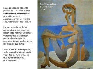 Es un periodo en el que la
pintura de Picasso se vuelve
cada vez más expresionista,
probablemente en
consonancia con las difíciles
circunstancias de los años 30.
Las deformaciones de los
personajes se extreman, se
hacen cada vez más violentas
y atormentadas: aparecen
personajes de aspecto
amenazante, como algunas de
las mujeres que pinta.
Sus formas se descomponen,
se basan en trazos angulosos
y agudos, de "una violencia
que refleja un espíritu
atormentado".
Mujer sentada al
borde del mar,
1929
 