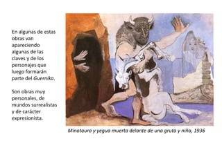 Minotauro y yegua muerta delante de una gruta y niña, 1936
En algunas de estas
obras van
apareciendo
algunas de las
claves y de los
personajes que
luego formarán
parte del Guernika.
Son obras muy
personales, de
mundos surrealistas
y de carácter
expresionista.
 