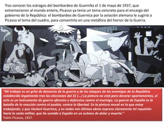 Tras conocer los estragos del bombardeo de Guernika el 1 de mayo de 1937, que
estremecieron al mundo entero, Picasso ya tenía un tema concreto para el encargo del
gobierno de la República: el bombardeo de Guernica por la aviación alemana le sugirió a
Picasso el tema del cuadro, para convertirlo en una metáfora del horror de la Guerra.
.
“Mi trabajo es un grito de denuncia de la guerra y de los ataques de los enemigos de la República
establecida legalmente tras las elecciones del 31 (...) La pintura no está para decorar apartamentos, el
arte es un instrumento de guerra ofensivo y defensivo contra el enemigo. La guerra de España es la
batalla de la reacción contra el pueblo, contra la libertad. En la pintura mural en la que estoy
trabajando, y que titularé Guernica, y en todas mis últimas obras expreso claramente mi repulsión
hacia la casta militar, que ha sumido a España en un océano de dolor y muerte.”
Pablo Picasso, 1937.
 