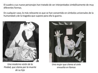 El cuadro y sus nueve personajes han tratado de ser interpretados simbólicamente de muy
diferentes formas.
En cualquier caso, lo más relevante es que se han convertido en símbolos universales de la
humanidad y de la tragedia que supone para ella la guerra.
Una moderna visión de la
Piedad, que clama por la muerte
de su hijo
Una mujer que clama al cielo
envuelta en llamas
 