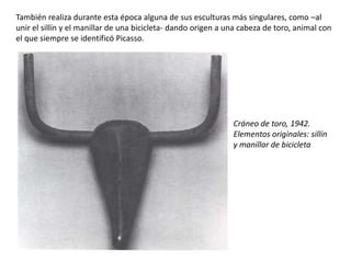 Cráneo de toro, 1942.
Elementos originales: sillín
y manillar de bicicleta
También realiza durante esta época alguna de sus esculturas más singulares, como –al
unir el sillín y el manillar de una bicicleta- dando origen a una cabeza de toro, animal con
el que siempre se identificó Picasso.
 
