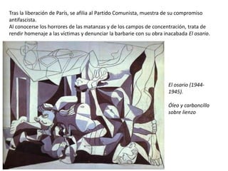 Tras la liberación de París, se afilia al Partido Comunista, muestra de su compromiso
antifascista.
Al conocerse los horrores de las matanzas y de los campos de concentración, trata de
rendir homenaje a las víctimas y denunciar la barbarie con su obra inacabada El osario.
El osario (1944-
1945).
Óleo y carboncillo
sobre lienzo
 