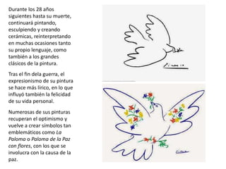 Durante los 28 años
siguientes hasta su muerte,
continuará pintando,
esculpiendo y creando
cerámicas, reinterpretando
en muchas ocasiones tanto
su propio lenguaje, como
también a los grandes
clásicos de la pintura.
Tras el fin dela guerra, el
expresionismo de su pintura
se hace más lírico, en lo que
influyó también la felicidad
de su vida personal.
Numerosas de sus pinturas
recuperan el optimismo y
vuelve a crear símbolos tan
emblemáticos como La
Paloma o Paloma de la Paz
con flores, con los que se
involucra con la causa de la
paz.
 