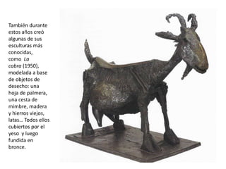 También durante
estos años creó
algunas de sus
esculturas más
conocidas,
como La
cabra (1950),
modelada a base
de objetos de
desecho: una
hoja de palmera,
una cesta de
mimbre, madera
y hierros viejos,
latas… Todos ellos
cubiertos por el
yeso y luego
fundida en
bronce.
 