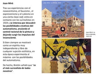 Joan Miró
Tras sus experiencias con el
novecentismo, el fauvismo , el
expresionismo y el cubismo en
una cierta clave naif, entra en
contacto con los surrealistas en
1924 y se interesa por descubrir
las posibilidades creativas del
automatismo, anulando el
control racional de la pintura y
dejando surgir los impulsos del
inconsciente.
Si bien siempre se mostrará
como un espíritu muy
independiente y libre de
cualquier sujeción estilística, en
esta época experimenta al
máximo con las posibilidades
del automatismo.
De hecho, Bretón señaló que “es
el más surrealista de todos
nosotros”.
Joan Miró: La Masía, 1922
Joan Miró: La
tierra labrada,
1923-24
 