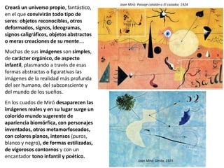 Creará un universo propio, fantástico,
en el que convivirán todo tipo de
seres: objetos reconocibles, otros
deformados, signos, ideogramas,
signos caligráficos, objetos abstractos
o meras creaciones de su mente….
Muchas de sus imágenes son simples,
de carácter orgánico, de aspecto
infantil, plasmando a través de esas
formas abstractas o figurativas las
imágenes de la realidad más profunda
del ser humano, del subconsciente y
del mundo de los sueños.
En los cuados de Miró desaparecen las
imágenes reales y en su lugar surge un
colorido mundo sugerente de
apariencia biomórfica, con personajes
inventados, otros metamorfoseados,
con colores planos, intensos (puros,
blanco y negro), de formas estilizadas,
de vigorosos contornos y con un
encantador tono infantil y poético.
Joan Miró: Paisaje catalán o El cazador, 1924
Joan Miró: Siesta, 1925
 