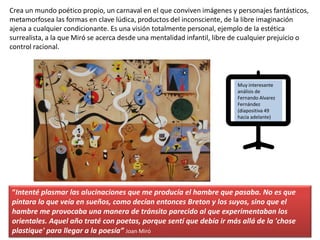 “Intenté plasmar las alucinaciones que me producía el hambre que pasaba. No es que
pintara lo que veía en sueños, como decían entonces Breton y los suyos, sino que el
hambre me provocaba una manera de tránsito parecido al que experimentaban los
orientales. Aquel año traté con poetas, porque sentí que debía ir más allá de la 'chose
plastique' para llegar a la poesía” Joan Miró
Crea un mundo poético propio, un carnaval en el que conviven imágenes y personajes fantásticos,
metamorfosea las formas en clave lúdica, productos del inconsciente, de la libre imaginación
ajena a cualquier condicionante. Es una visión totalmente personal, ejemplo de la estética
surrealista, a la que Miró se acerca desde una mentalidad infantil, libre de cualquier prejuicio o
control racional.
Muy interesante
análisis de
Fernando Alvarez
Fernández
(diapositiva 49
hacia adelante)
 