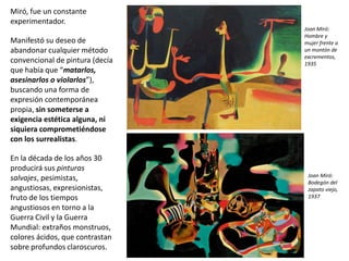Miró, fue un constante
experimentador.
Manifestó su deseo de
abandonar cualquier método
convencional de pintura (decía
que había que “matarlos,
asesinarlos o violarlos”),
buscando una forma de
expresión contemporánea
propia, sin someterse a
exigencia estética alguna, ni
siquiera comprometiéndose
con los surrealistas.
En la década de los años 30
producirá sus pinturas
salvajes, pesimistas,
angustiosas, expresionistas,
fruto de los tiempos
angustiosos en torno a la
Guerra Civil y la Guerra
Mundial: extraños monstruos,
colores ácidos, que contrastan
sobre profundos claroscuros.
Joan Miró:
Bodegón del
zapato viejo,
1937
Joan Miró:
Hombre y
mujer frente a
un montón de
excrementos,
1935
 