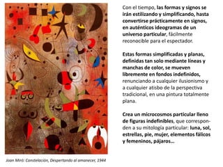 Con el tiempo, las formas y signos se
irán estilizando y simplificando, hasta
convertirse prácticamente en signos,
en auténticos ideogramas de un
universo particular, fácilmente
reconocible para el espectador.
Estas formas simplificadas y planas,
definidas tan solo mediante líneas y
manchas de color, se mueven
libremente en fondos indefinidos,
renunciando a cualquier ilusionismo y
a cualquier atisbo de la perspectiva
tradicional, en una pintura totalmente
plana.
Crea un microcosmos particular lleno
de figuras indefinibles, que correspon-
den a su mitología particular: luna, sol,
estrellas, pie, mujer, elementos fálicos
y femeninos, pájaros…
Joan Miró: Constelación, Despertando al amanecer, 1944
 