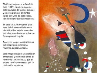Mujéres y pájaros a la luz de la
luna (1949) es un ejemplo de
este lenguaje de formas simples
y colores planos y brillantes
típico del Miró de esta época,
lleno de significados simbólicos.
En este caso, las mujeres y las
aves del título son fácilmente
identificables bajo la luna y las
estrellas, que destacan sobre un
fondo plano irregular.
Aparecen los personajes típicos
del imaginario mironiano:
mujeres, pájaros, astros…
Esta imagen sugiere una relación
armoniosa y elemental entre el
hombre y la naturaleza, que el
artista sentía amenazada por la
civilización moderna.
 