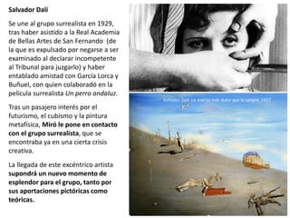Salvador Dalí
Se une al grupo surrealista en 1929,
tras haber asistido a la Real Academia
de Bellas Artes de San Fernando (de
la que es expulsado por negarse a ser
examinado al declarar incompetente
al Tribunal para juzgarlo) y haber
entablado amistad con García Lorca y
Buñuel, con quien colaboradó en la
película surrealista Un perro andaluz.
Tras un pasajero interés por el
futurismo, el cubismo y la pintura
metafísica, Miró le pone en contacto
con el grupo surrealista, que se
encontraba ya en una cierta crisis
creativa.
La llegada de este excéntrico artista
supondrá un nuevo momento de
esplendor para el grupo, tanto por
sus aportaciones pictóricas como
teóricas.
Salvador Dalí: La miel es más dulce que la sangre, 1927
 