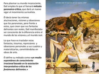 Para plasmar su mundo inconsciente,
Dalí emplea lo que el llamará método
paranoico-crítico, que dará un nuevo
vigor al movimiento surrealista.
Él decía tener las mismas
alucinaciones, visiones y obsesiones
que los paranoicos, pero frente a
estos, que creen que sus fantasías
delirantes son reales, Dalí manifestaba
ser consciente de la diferencia entre el
mundo de las visiones y el mundo real.
Lo que hace es trasladar estas
fantasías, traumas, represiones y
obsesiones personales a sus cuadros y
materializarlas, convirtiéndolas en
obras de arte.
Él define su método como «un medio
espontáneo de conocimiento
irracional basado en la asociación
interpretativo-crítica de los
fenómenos delirantes.»
Salvador Dalí: El espectro del sex-appeal, 1934
 