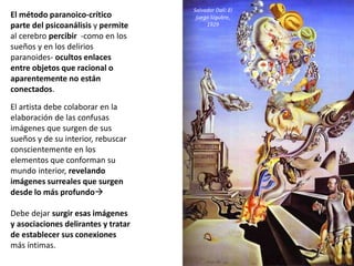 El método paranoico-crítico
parte del psicoanálisis y permite
al cerebro percibir -como en los
sueños y en los delirios
paranoides- ocultos enlaces
entre objetos que racional o
aparentemente no están
conectados.
El artista debe colaborar en la
elaboración de las confusas
imágenes que surgen de sus
sueños y de su interior, rebuscar
conscientemente en los
elementos que conforman su
mundo interior, revelando
imágenes surreales que surgen
desde lo más profundo
Debe dejar surgir esas imágenes
y asociaciones delirantes y tratar
de establecer sus conexiones
más íntimas.
Salvador Dalí: El
juego lúgubre,
1929
 