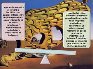 La paranoia transmite
al cerebro la
habilidad para
percibir enlaces entre
objetos que racional
o aparentemente no
se hallan
conectados
asociaciones no
controladas e
inconscientes de
imágenes.
La actividad crítica
interviene únicamente
como líquido revelador
de las imágenes,
asociaciones,
coherencias, ya
existentes en el
momento en que se
produce la
instantaneidad
delirante analiza y
sintetiza las imágenes
procedentes de los
delirios paranoides
 