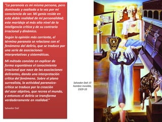 "La paranoia es mi misma persona, pero
dominada y exaltada a la vez por mi
consciencia de ser. Mi genio reside en
esta doble realidad de mi personalidad;
este maridaje al más alto nivel de la
inteligencia crítica y de su contrario
irracional y dinámico.
Según la opinión más corriente, el
término paranoia se relaciona con el
fenómeno del delirio, que se traduce por
una serie de asociaciones
interpretativas y sistemáticas.
Mi método consiste en explicar de
forma espontánea el conocimiento
irracional que nace de las asociaciones
delirantes, dando una interpretación
crítica del fenómeno. Sobre el plano
surrealista, la actividad paranoico-
crítica se traduce por la creación
del azar objetivo, que recrea el mundo,
y entonces el delirio se transforma
verdaderamente en realidad.“
Salvador Dalí
Salvador Dalí: El
hombre invisible,
1929-33
 