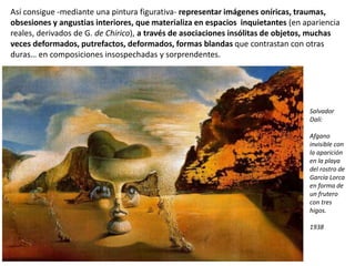 Así consigue -mediante una pintura figurativa- representar imágenes oníricas, traumas,
obsesiones y angustias interiores, que materializa en espacios inquietantes (en apariencia
reales, derivados de G. de Chirico), a través de asociaciones insólitas de objetos, muchas
veces deformados, putrefactos, deformados, formas blandas que contrastan con otras
duras… en composiciones insospechadas y sorprendentes.
Salvador
Dalí:
Afgano
invisible con
la aparición
en la playa
del rostro de
García Lorca
en forma de
un frutero
con tres
higos.
1938
 