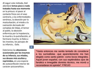 Al seguir este método, Dalí
abordará temas poco o nada
tratados hasta ese momento
en la pintura: el pavor al
contacto físico con el sexo
contrario, a las enfermedades
venéreas, la obsesión por la
masturbación, el miedo a la
castración derivado del
complejo de Edipo, el temor
al padre, la obsesión
enfermiza por la impotencia,
la muerte y la putrefacción, el
hermano muerto, la fobia a
los insectos, los paisajes de
su infancia… Gala.
Exterioriza las obsesiones
ocasionadas por los traumas
de su infancia, sus miedos,
sus deseos más ocultos y
reprimidos, en una especie
de autoconfesión interior de
carácter psicoanalítico.
Salvador Dalí: El gran masturbador, 1929
 