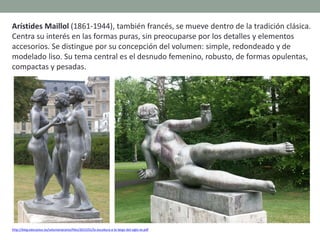 Arístides Maillol (1861-1944), también francés, se mueve dentro de la tradición clásica.
Centra su interés en las formas puras, sin preocuparse por los detalles y elementos
accesorios. Se distingue por su concepción del volumen: simple, redondeado y de
modelado liso. Su tema central es el desnudo femenino, robusto, de formas opulentas,
compactas y pesadas.
http://blog.educastur.es/volumenaramo/files/2015/01/la-escultura-a-lo-largo-del-siglo-xx.pdf
 