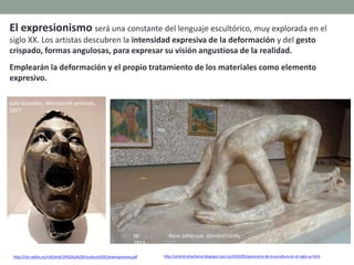 El expresionismo será una constante del lenguaje escultórico, muy explorada en el
siglo XX. Los artistas descubren la intensidad expresiva de la deformación y del gesto
crispado, formas angulosas, para expresar su visión angustiosa de la realidad.
Emplearán la deformación y el propio tratamiento de los materiales como elemento
expresivo.
http://clio.rediris.es/n34/arte/24%20La%20Escultura%20Contemporanea.pdf
Julio González: Montserrat gritando,
1937
Wi lhem Lehbruck: Hombre caído,
1915
http://artetorreherberos.blogspot.com.es/2010/05/panorama-de-la-escultura-en-el-siglo-xx.html
 
