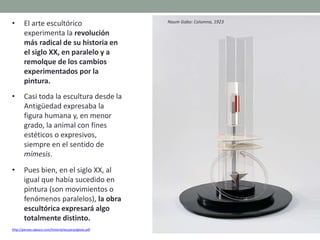 • El arte escultórico
experimenta la revolución
más radical de su historia en
el siglo XX, en paralelo y a
remolque de los cambios
experimentados por la
pintura.
• Casi toda la escultura desde la
Antigüedad expresaba la
figura humana y, en menor
grado, la animal con fines
estéticos o expresivos,
siempre en el sentido de
mímesis.
• Pues bien, en el siglo XX, al
igual que había sucedido en
pintura (son movimientos o
fenómenos paralelos), la obra
escultórica expresará algo
totalmente distinto.
http://perseo.sabuco.com/historia/escyarqsigloxx.pdf
Naum Gabo: Columna, 1923
 
