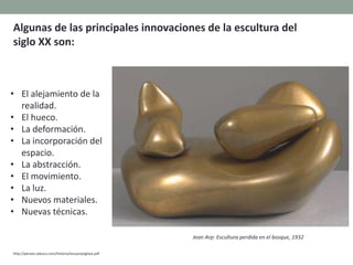 • El alejamiento de la
realidad.
• El hueco.
• La deformación.
• La incorporación del
espacio.
• La abstracción.
• El movimiento.
• La luz.
• Nuevos materiales.
• Nuevas técnicas.
http://perseo.sabuco.com/historia/escyarqsigloxx.pdf
Algunas de las principales innovaciones de la escultura del
siglo XX son:
Jean Arp: Escultura perdida en el bosque, 1932
 
