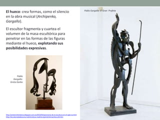 El hueco: crea formas, como el silencio
en la obra musical (Archipenko,
Gargallo).
El escultor fragmenta y cuartea el
volumen de la masa escultórica para
penetrar en las formas de las figuras
mediante el hueco, explotando sus
posibilidades expresivas.
http://artetorreherberos.blogspot.com.es/2010/05/panorama-de-la-escultura-en-el-siglo-xx.html
http://ies.alamedadeosuna.madrid.educa.madrid.org/arte/temas/tescu20.htm
Pablo Gargallo: El Gran Profeta
Pablo
Gargallo:
Greta Garbo
 