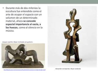 http://blog.educastur.es/volumenaramo/files/2015/01/la-escultura-a-lo-largo-del-siglo-xx.pdf
• Durante más de dos milenios la
escultura fue entendida como el
arte de ocupar el espacio con un
volumen de un determinado
material, ahora se concede
especial importancia al vacío, a
los huecos, como al silencio en la
música.
Jacques Lipchitz: Mujer reclinada con guitarra
Alexander Archipenko: Mujer andando
 