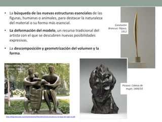 http://blog.educastur.es/volumenaramo/files/2015/01/la-escultura-a-lo-largo-del-siglo-xx.pdf
• La búsqueda de las nuevas estructuras esenciales de las
figuras, humanas o animales, para destacar la naturaleza
del material o su forma más esencial.
• La deformación del modelo, un recurso tradicional del
artista con el que se descubren nuevas posibilidades
expresivas.
• La descomposición y geometrización del volumen y la
forma.
Henry Moore: Grupo
familiar, 1948-49
Constantin
Brancusi: Pájaro,
1912
Picasso: Cabeza de
mujer, 1909/10
 