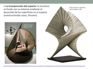 • La incorporación del espacio: la escultura
se funde con su entorno mediante el
desarrollo de las superficies en el espacio
(constructivistas rusos, Pevsner).
http://artetorreherberos.blogspot.com.es/2010/05/panorama-de-la-escultura-en-el-siglo-xx.html http://blog.educastur.es/volumenaramo/files/2015/01/la-escultura-a-lo-largo-del-siglo-xx.pdf
Anton Pevsner: Superficie
desenrollable, 1936
Anton Pevsner:
Mundo, 1947
 