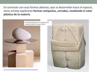 En contraste con esas formas abiertas, que se desarrollan hacia el espacio,
otros artistas explorarán formas compactas, cerradas, resaltando el valor
plástico de la materia.
http://clio.rediris.es/n34/arte/24%20La%20Escultura%20Contemporanea.pdf
Constantin Brancusi: El comienzo del
mundo (1920) y El beso (1912)
 