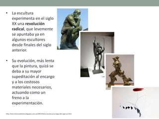 • La escultura
experimenta en el siglo
XX una revolución
radical, que levemente
se apuntaba ya en
algunos escultores
desde finales del siglo
anterior.
• Su evolución, más lenta
que la pintura, quizá se
deba a su mayor
supeditación al encargo
y a los costosos
materiales necesarios,
actuando como un
freno a la
experimentación.
http://tom-historiadelarte.blogspot.com.es/2007/05/la-escultura-lo-largo-del-siglo-xx.html
 