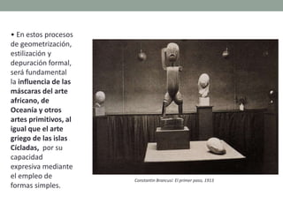 • En estos procesos
de geometrización,
estilización y
depuración formal,
será fundamental
la influencia de las
máscaras del arte
africano, de
Oceanía y otros
artes primitivos, al
igual que el arte
griego de las islas
Cícladas, por su
capacidad
expresiva mediante
el empleo de
formas simples.
Constantin Brancusi: El primer paso, 1913
 