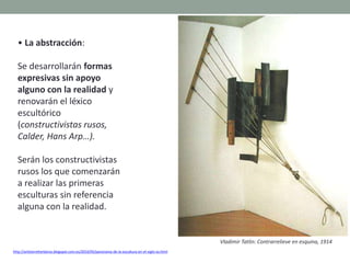 • La abstracción:
Se desarrollarán formas
expresivas sin apoyo
alguno con la realidad y
renovarán el léxico
escultórico
(constructivistas rusos,
Calder, Hans Arp…).
Serán los constructivistas
rusos los que comenzarán
a realizar las primeras
esculturas sin referencia
alguna con la realidad.
http://artetorreherberos.blogspot.com.es/2010/05/panorama-de-la-escultura-en-el-siglo-xx.html
Vladimir Tatlin: Contrarrelieve en esquina, 1914
 