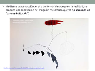 http://blog.educastur.es/volumenaramo/files/2015/01/la-escultura-a-lo-largo-del-siglo-xx.pdf
• Mediante la abstracción, el uso de formas sin apoyo en la realidad, se
produce una renovación del lenguaje escultórico que ya no será más un
“arte de imitación”.
Alexander Calder : Trampa para
langostas y cola de pez, 1939
 